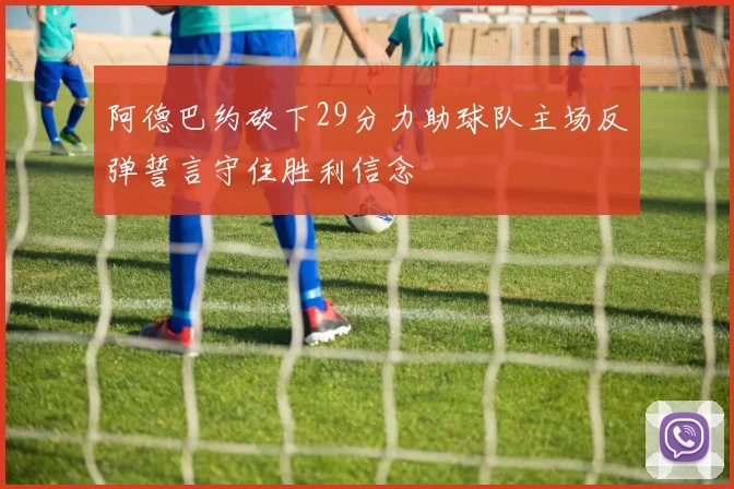 阿德巴约砍下29分力助球队主场反弹誓言守住胜利信念