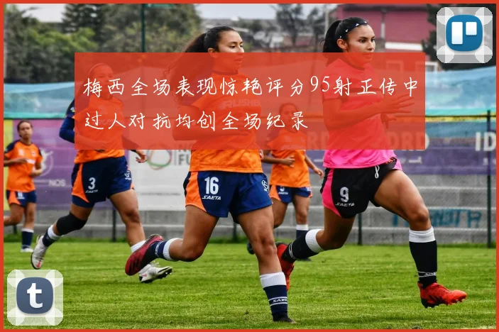 梅西全场表现惊艳评分95射正传中过人对抗均创全场纪录