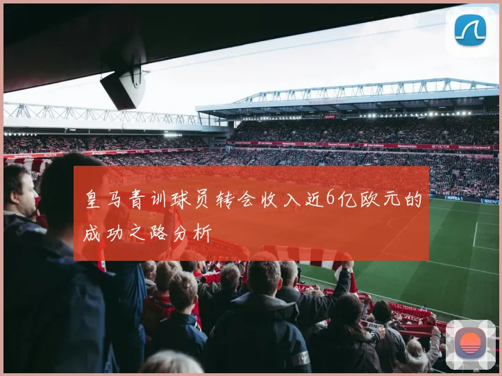 皇马青训球员转会收入近6亿欧元的成功之路分析