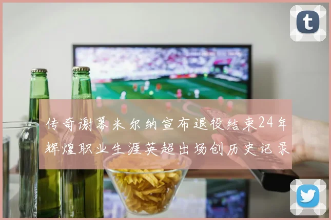 传奇谢幕米尔纳宣布退役结束24年辉煌职业生涯英超出场创历史记录