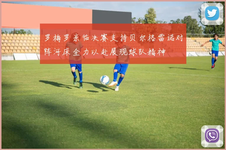 罗梅罗亲临决赛支持贝尔格雷诺对阵河床全力以赴展现球队精神