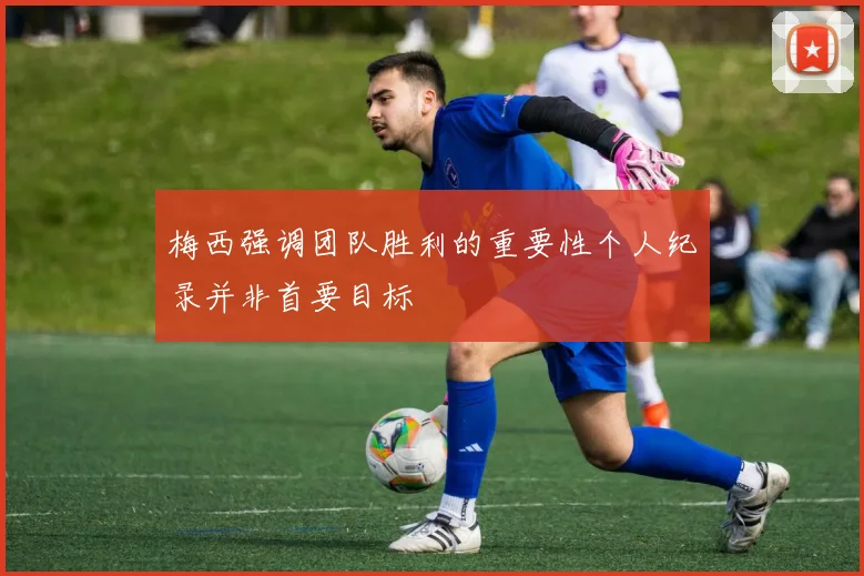 梅西强调团队胜利的重要性个人纪录并非首要目标