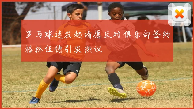 罗马球迷发起请愿反对俱乐部签约格林伍德引发热议