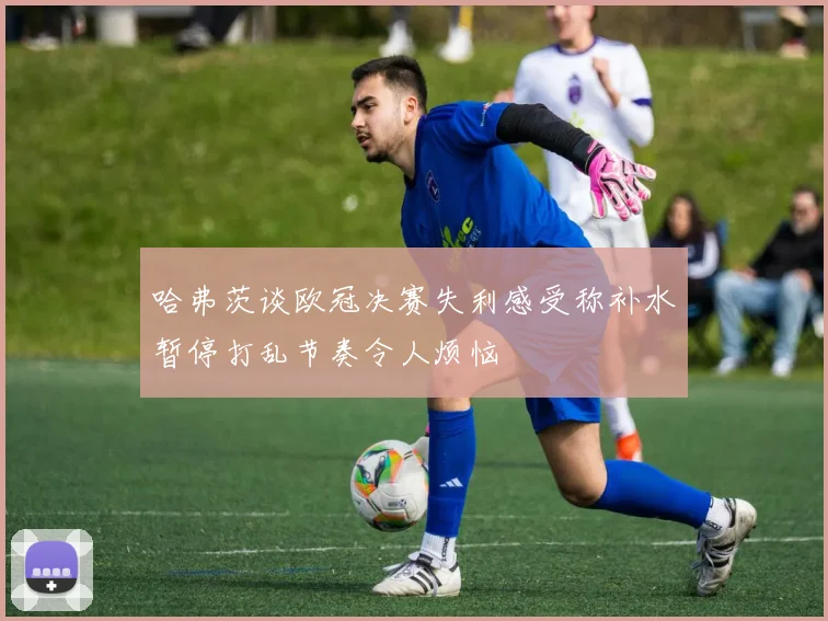 哈弗茨谈欧冠决赛失利感受称补水暂停打乱节奏令人烦恼
