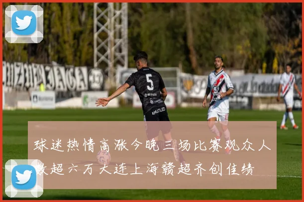 球迷热情高涨今晚三场比赛观众人数超六万大连上海赣超齐创佳绩