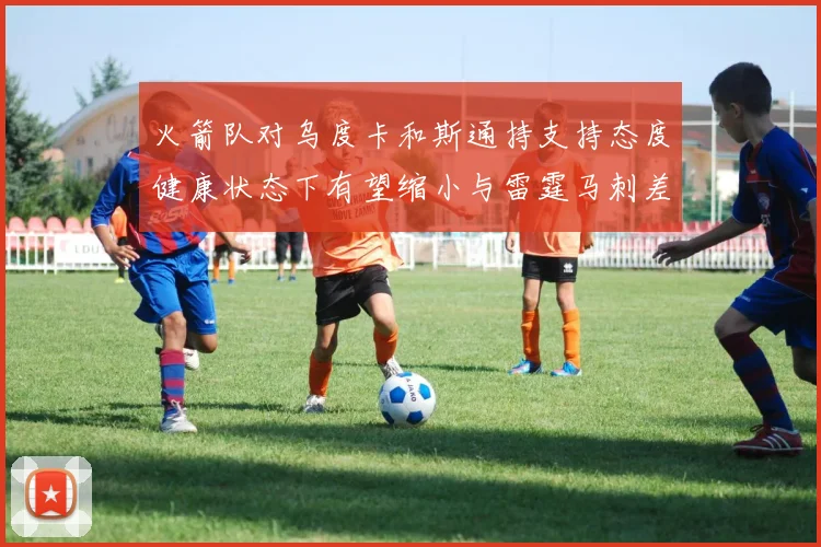 火箭队对乌度卡和斯通持支持态度健康状态下有望缩小与雷霆马刺差距