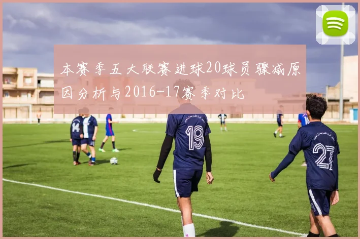 本赛季五大联赛进球20球员骤减原因分析与2016-17赛季对比