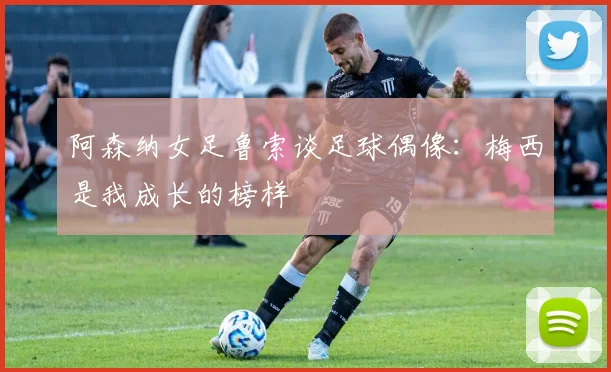 阿森纳女足鲁索谈足球偶像：梅西是我成长的榜样