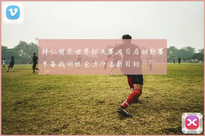 拜仁将在世界杯决赛次日启动新赛季备战训练全力冲击新目标