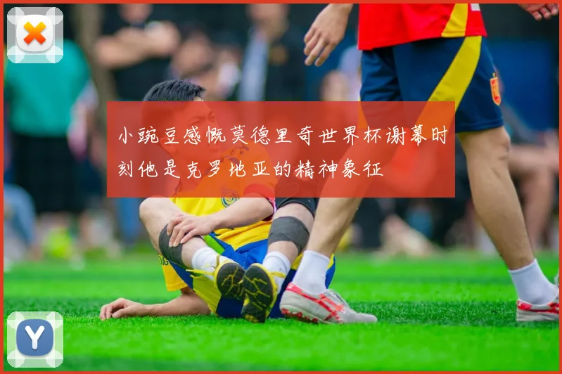 小豌豆感慨莫德里奇世界杯谢幕时刻他是克罗地亚的精神象征