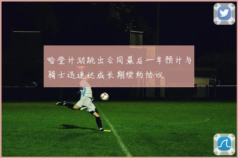 哈登计划跳出合同最后一年预计与骑士迅速达成长期续约协议
