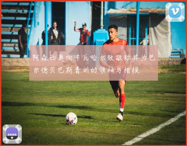 阿森西奥向卡瓦哈尔致敬称其为巴尔德贝巴斯青训的领袖与楷模
