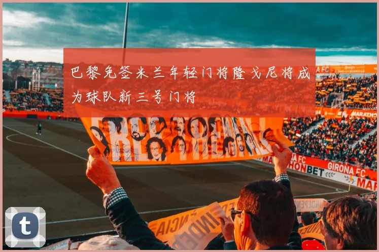 巴黎免签米兰年轻门将隆戈尼将成为球队新三号门将