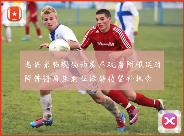 老爸亲临现场西蒙尼观看阿根廷对阵佛得角朱利亚诺静待替补机会