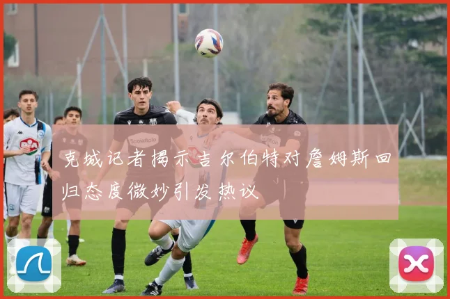 克城记者揭示吉尔伯特对詹姆斯回归态度微妙引发热议