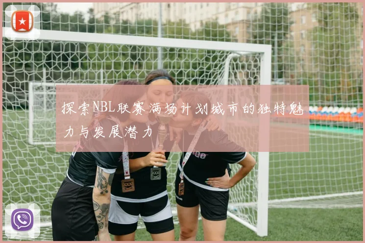 探索NBL联赛满场计划城市的独特魅力与发展潜力