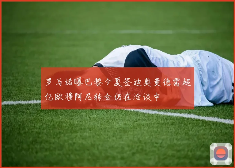罗马诺曝巴黎今夏签迪奥曼德需超亿欧穆阿尼转会仍在洽谈中