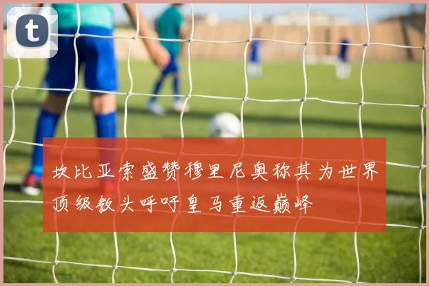 坎比亚索盛赞穆里尼奥称其为世界顶级教头呼吁皇马重返巅峰