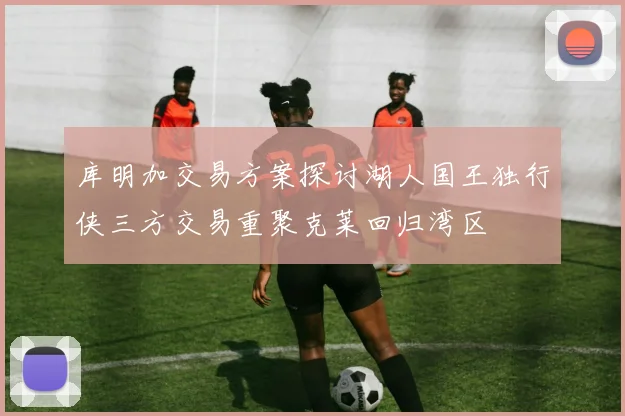 库明加交易方案探讨湖人国王独行侠三方交易重聚克莱回归湾区