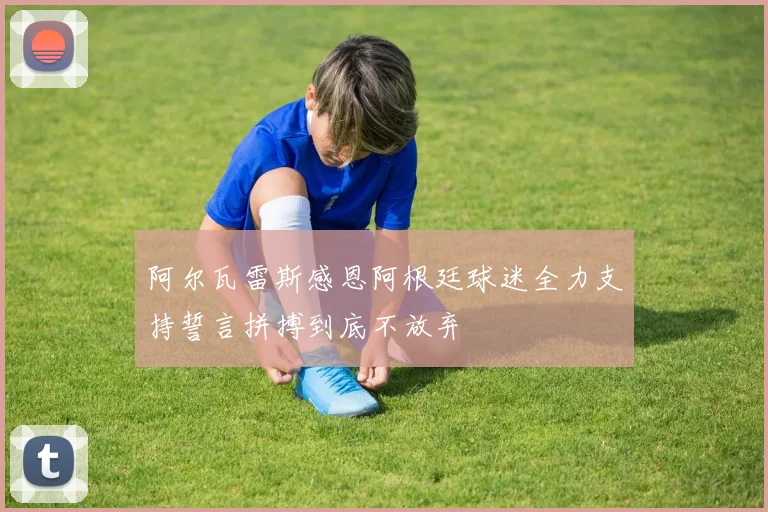 阿尔瓦雷斯感恩阿根廷球迷全力支持誓言拼搏到底不放弃