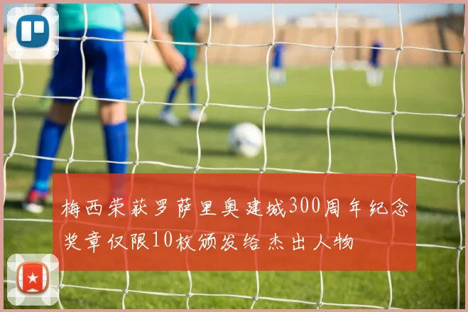 梅西荣获罗萨里奥建城300周年纪念奖章仅限10枚颁发给杰出人物