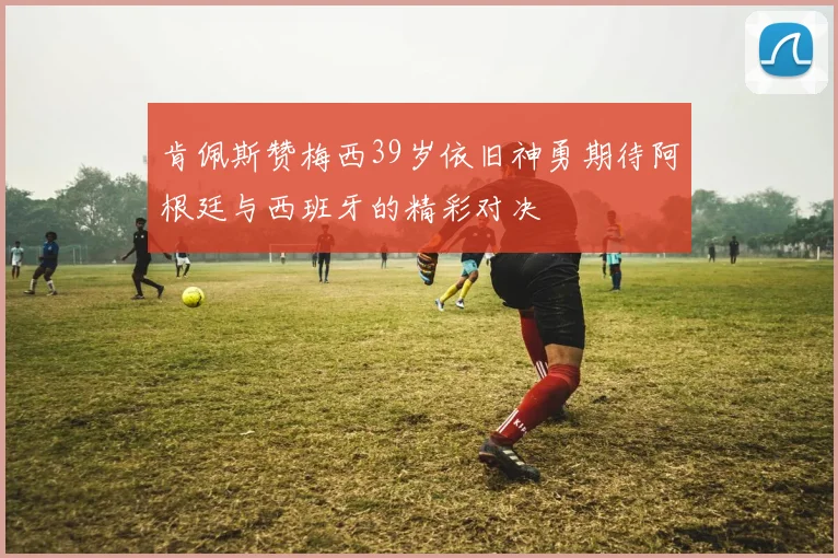 肯佩斯赞梅西39岁依旧神勇期待阿根廷与西班牙的精彩对决