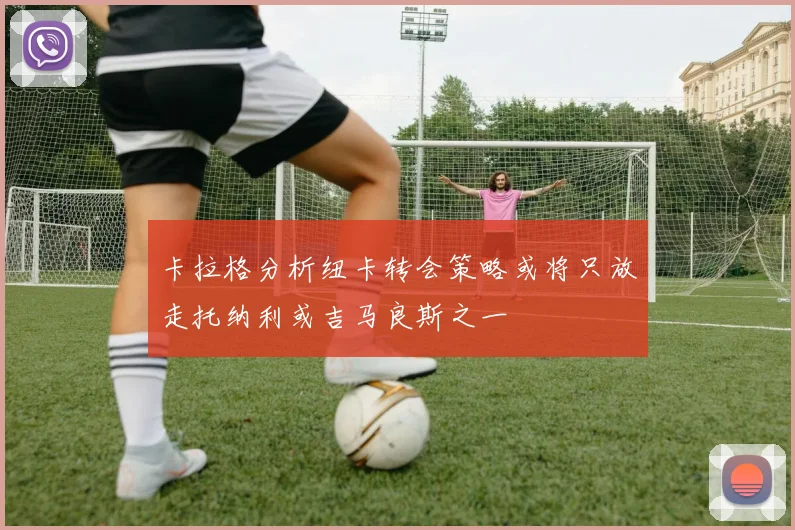 卡拉格分析纽卡转会策略或将只放走托纳利或吉马良斯之一