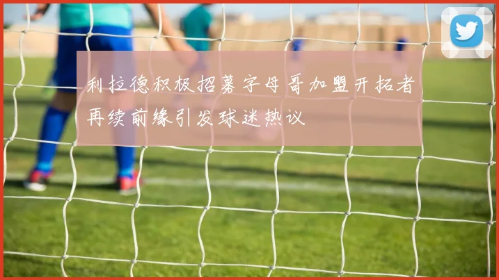 利拉德积极招募字母哥加盟开拓者再续前缘引发球迷热议