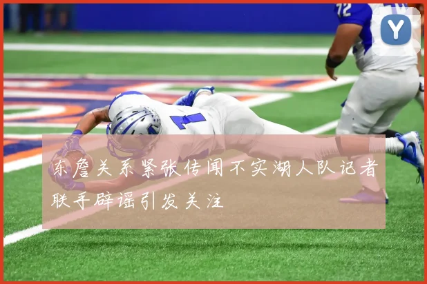 东詹关系紧张传闻不实湖人队记者联手辟谣引发关注