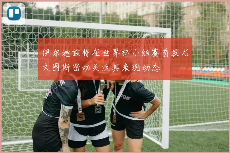 伊尔迪兹将在世界杯小组赛首发尤文图斯密切关注其表现动态