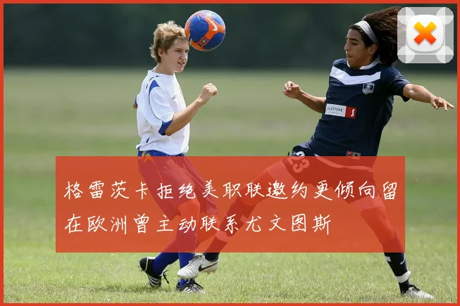 格雷茨卡拒绝美职联邀约更倾向留在欧洲曾主动联系尤文图斯