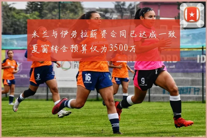 米兰与伊劳拉薪资合同已达成一致夏窗转会预算仅为3500万